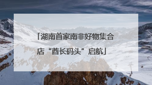 湖南首家南非好物集合店“酋长码头”启航