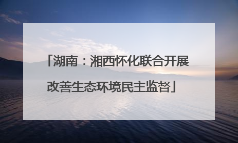 湖南：湘西怀化联合开展改善生态环境民主监督