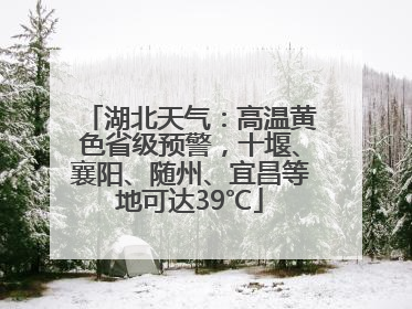 湖北天气：高温黄色省级预警，十堰、襄阳、随州、宜昌等地可达39℃