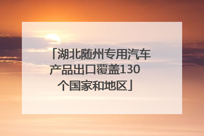 湖北随州专用汽车产品出口覆盖130个国家和地区