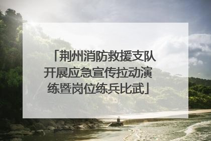 荆州消防救援支队开展应急宣传拉动演练暨岗位练兵比武