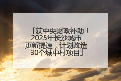 获中央财政补助！2025年长沙城市更新提速，计划改造30个城中村项目