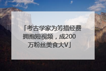 考古学家为筹措经费拥抱短视频，成200万粉丝美食大V