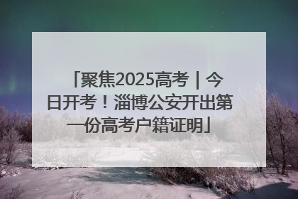 聚焦2025高考｜今日开考！淄博公安开出第一份高考户籍证明