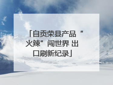 自贡荣县产品“火辣”闯世界 出口刷新纪录