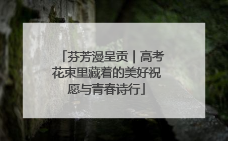 芬芳漫呈贡｜高考花束里藏着的美好祝愿与青春诗行