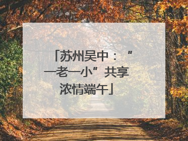 苏州吴中：“一老一小”共享浓情端午