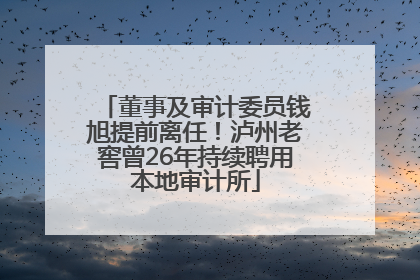 董事及审计委员钱旭提前离任！泸州老窖曾26年持续聘用本地审计所