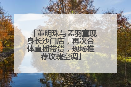 董明珠与孟羽童现身长沙门店，再次合体直播带货，现场推荐玫瑰空调