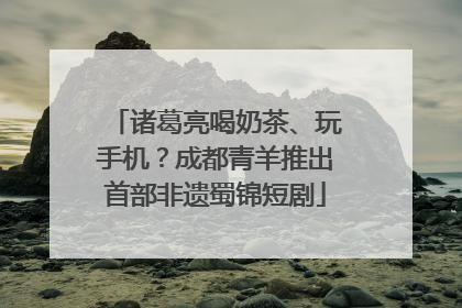 诸葛亮喝奶茶、玩手机？成都青羊推出首部非遗蜀锦短剧