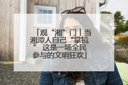 观“湘”门丨当湘潭人自己“掌镜” 这是一场全民参与的文明狂欢