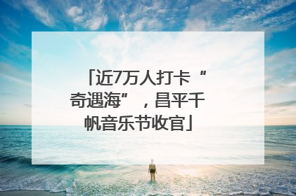 近7万人打卡“奇遇海”，昌平千帆音乐节收官
