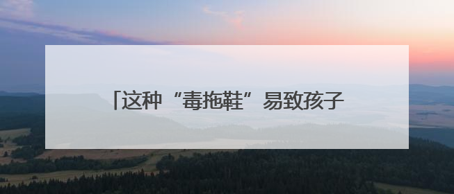 这种“毒拖鞋”易致孩子性早熟！家里有的赶紧扔