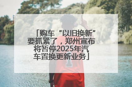 购车“以旧换新”要抓紧了，郑州宣布将暂停2025年汽车置换更新业务