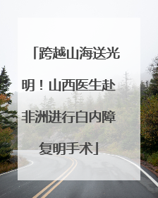 跨越山海送光明！山西医生赴非洲进行白内障复明手术