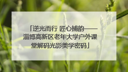 逆光而行 匠心捕韵——淄博高新区老年大学户外课堂解码光影美学密码