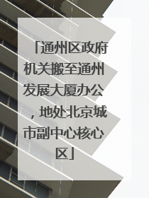 通州区政府机关搬至通州发展大厦办公，地处北京城市副中心核心区