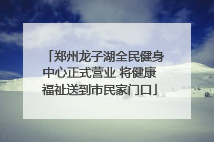 郑州龙子湖全民健身中心正式营业 将健康福祉送到市民家门口