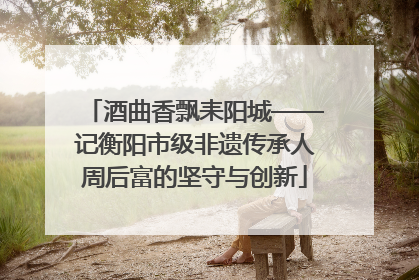 酒曲香飘耒阳城——记衡阳市级非遗传承人周后富的坚守与创新