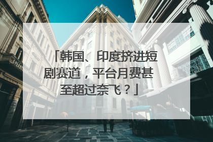 韩国、印度挤进短剧赛道，平台月费甚至超过奈飞？