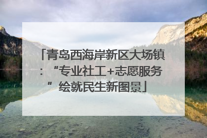青岛西海岸新区大场镇：“专业社工+志愿服务”绘就民生新图景
