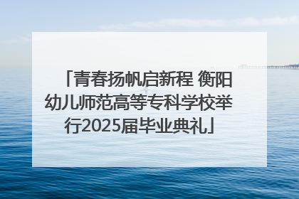 青春扬帆启新程 衡阳幼儿师范高等专科学校举行2025届毕业典礼