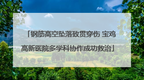 钢筋高空坠落致贯穿伤 宝鸡高新医院多学科协作成功救治