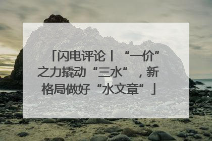 闪电评论丨“一价”之力撬动“三水”，新格局做好“水文章”