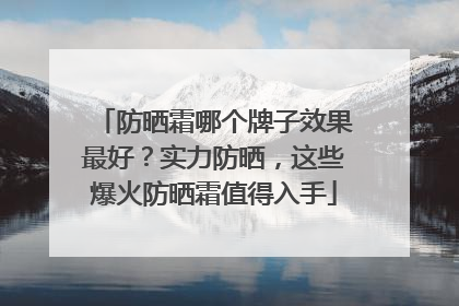 防晒霜哪个牌子效果最好？实力防晒，这些爆火防晒霜值得入手