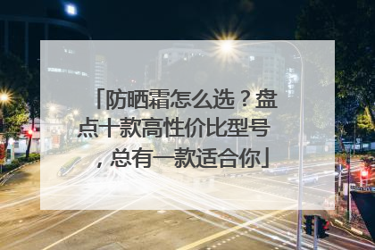 防晒霜怎么选？盘点十款高性价比型号，总有一款适合你