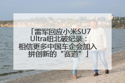 雷军回应小米SU7 Ultra纽北破纪录：相信更多中国车企会加入拼创新的“赛道”