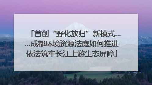 首创“野化放归”新模式……成都环境资源法庭如何推进依法筑牢长江上游生态屏障