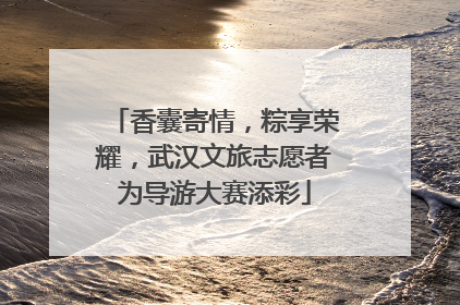 香囊寄情，粽享荣耀，武汉文旅志愿者为导游大赛添彩
