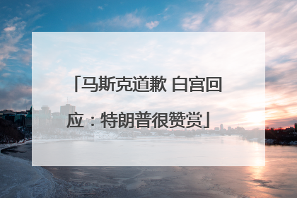 马斯克道歉 白宫回应：特朗普很赞赏