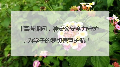 高考期间，淮安公安全力守护，为学子的梦想保驾护航！