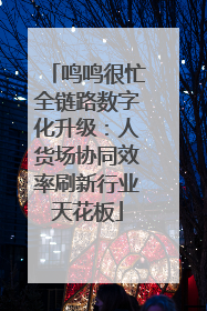 鸣鸣很忙全链路数字化升级：人货场协同效率刷新行业天花板