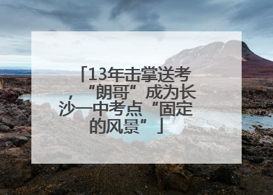 13年击掌送考，“朗哥”成为长沙一中考点“固定的风景”