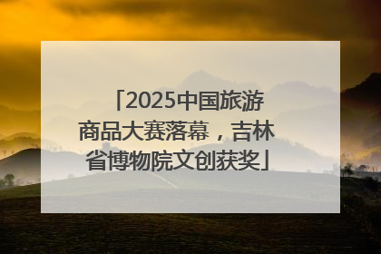2025中国旅游商品大赛落幕，吉林省博物院文创获奖