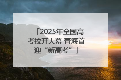 2025年全国高考拉开大幕 青海首迎“新高考”