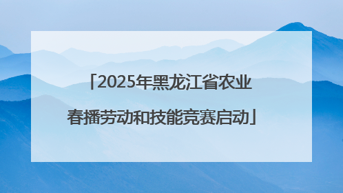 2025年黑龙江省农业春播劳动和技能竞赛启动