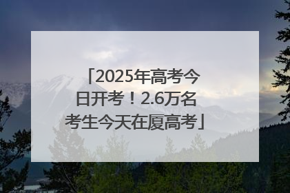 2025年高考今日开考！2.6万名考生今天在厦高考