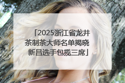 2025浙江省龙井茶制茶大师名单揭晓 新昌选手包揽三席