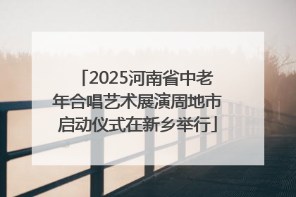 2025河南省中老年合唱艺术展演周地市启动仪式在新乡举行