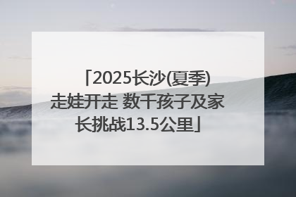 2025长沙(夏季)走娃开走 数千孩子及家长挑战13.5公里