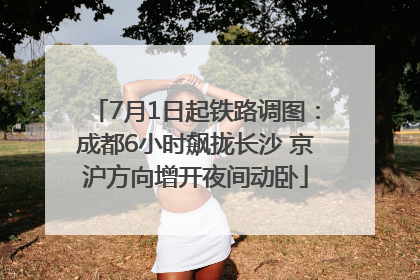 7月1日起铁路调图：成都6小时飙拢长沙 京沪方向增开夜间动卧