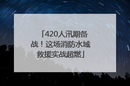 420人汛期备战！这场消防水域救援实战超燃
