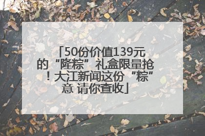 50份价值139元的“隆粽”礼盒限量抢！大江新闻这份“粽”意 请你查收