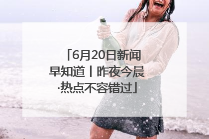 6月20日新闻早知道丨昨夜今晨·热点不容错过