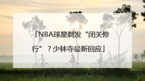 NBA球星剃发“闭关修行”？少林寺最新回应